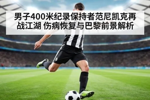 男子400米纪录保持者范尼凯克再战江湖 伤病恢复与巴黎前景解析